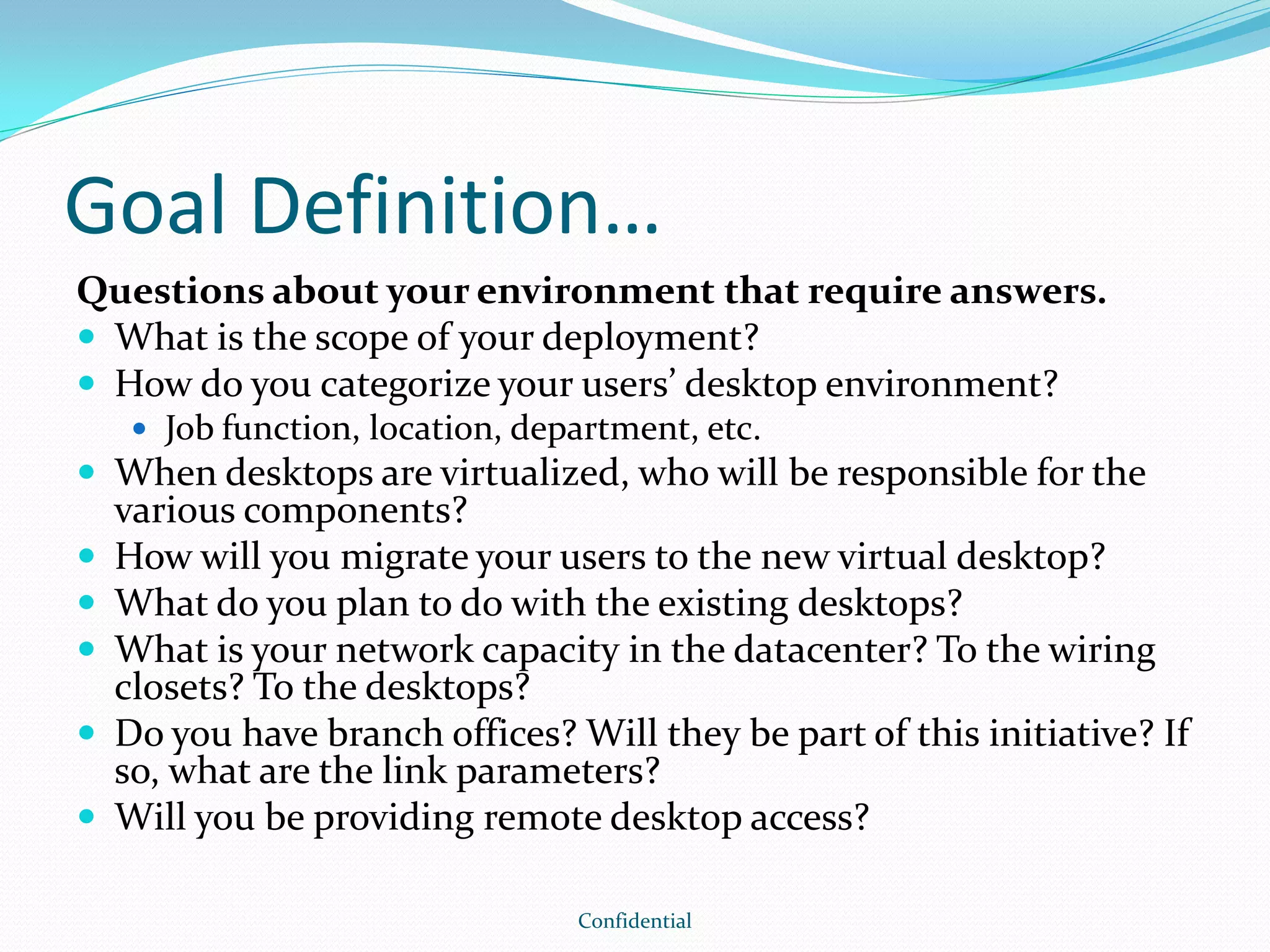 Goal Definition…
Questions about your environment that require answers.
 What is the scope of your deployment?
 How do you categorize your users’ desktop environment?
 Job function, location, department, etc.
 When desktops are virtualized, who will be responsible for the
various components?
 How will you migrate your users to the new virtual desktop?
 What do you plan to do with the existing desktops?
 What is your network capacity in the datacenter? To the wiring
closets? To the desktops?
 Do you have branch offices? Will they be part of this initiative? If
so, what are the link parameters?
 Will you be providing remote desktop access?
Confidential
 
