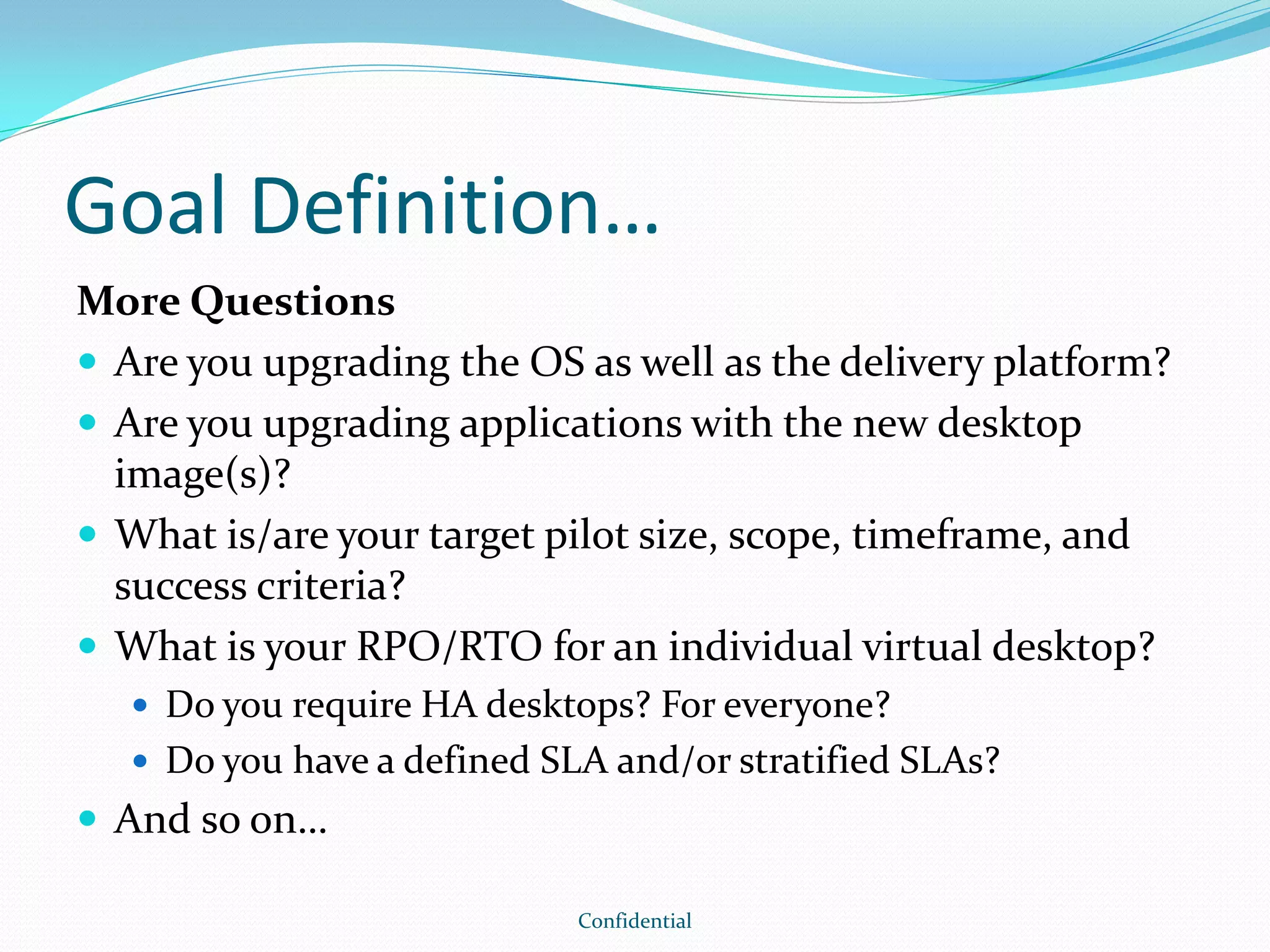 Goal Definition…
More Questions
 Are you upgrading the OS as well as the delivery platform?
 Are you upgrading applications with the new desktop
image(s)?
 What is/are your target pilot size, scope, timeframe, and
success criteria?
 What is your RPO/RTO for an individual virtual desktop?
 Do you require HA desktops? For everyone?
 Do you have a defined SLA and/or stratified SLAs?
 And so on…
Confidential
 