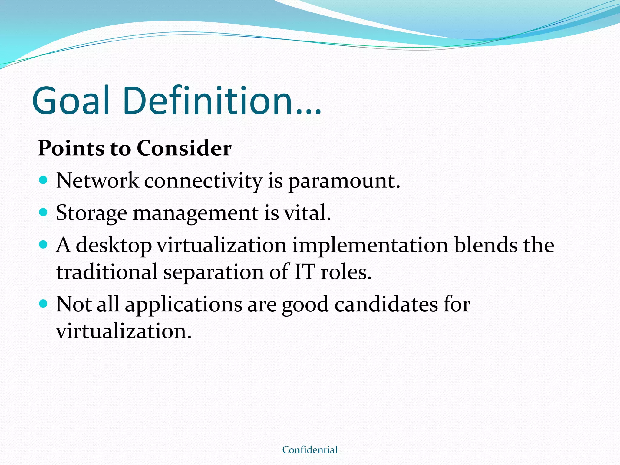 Goal Definition…
Points to Consider
 Network connectivity is paramount.
 Storage management is vital.
 A desktop virtualization implementation blends the
traditional separation of IT roles.
 Not all applications are good candidates for
virtualization.
Confidential
 