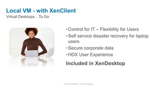 Virtual Desktops…To Go
Local VM - with XenClient
Citrix Confidential - Do Not Distribute
•Control for IT – Flexibility for Users
•Self service disaster recovery for laptop
users
•Secure corporate data
•HDX User Experience
Included in XenDesktop
 