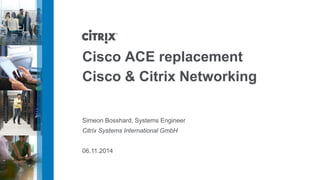 Cisco ACE replacement
Cisco & Citrix Networking
Simeon Bosshard, Systems Engineer
Citrix Systems International GmbH
06.11.2014
 