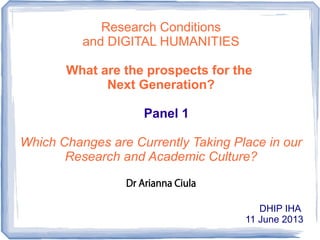 Research Conditions
and DIGITAL HUMANITIES
What are the prospects for the
Next Generation?
Panel 1
Which Changes are Currently Taking Place in our
Research and Academic Culture?
Dr Arianna Ciula
DHIP IHA
11 June 2013
 
