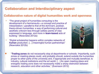 Collaboration and Interdisciplinary aspect
 “Trading zones do not necessarily stop at departments or schools. Importantly, such
zones or meeting places could, and probably should, extend outside the humanities
proper to other parts of the university and, if appropriate and mutually beneficial, to
industry, cultural institutions and the art world. […] An open meeting place and
energetic trading zone does not necessarily make a sharp distinction between
research, education and other activities.” (Svensson 2012)

“The great project of humanities computing is the
development of a hermeneutic—a concept and practice of
interpretation—parallel to that of the dominant, postwar,
theory-driven humanities: a way of performing cultural and
aesthetic criticism less through solitary points of view
expressed in language, and more in team-based acts of
building.” (Nowviskie 2012a)

“Digital scholarship happens within complex networks of
human production. […] meaningful human partnerships”
(Nowviskie 2012b)
Collaborative nature of digital humanities work and openness
 