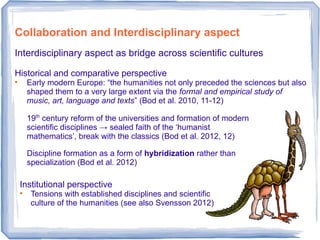 Collaboration and Interdisciplinary aspect
Interdisciplinary aspect as bridge across scientific cultures
Historical and comparative perspective

Early modern Europe: “the humanities not only preceded the sciences but also
shaped them to a very large extent via the formal and empirical study of
music, art, language and texts” (Bod et al. 2010, 11-12)
19th
century reform of the universities and formation of modern
scientific disciplines → sealed faith of the ‘humanist
mathematics’, break with the classics (Bod et al. 2012, 12)
Discipline formation as a form of hybridization rather than
specialization (Bod et al. 2012)
Institutional perspective

Tensions with established disciplines and scientific
culture of the humanities (see also Svensson 2012)
 