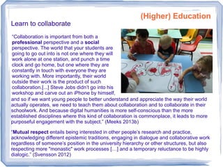 Learn to collaborate
“Mutual respect entails being interested in other people’s research and practice,
acknowledging different epistemic traditions, engaging in dialogue and collaborative work
regardless of someone’s position in the university hierarchy or other structures, but also
respecting more "monastic" work processes […] and a temporary reluctance to be highly
dialogic.” (Svensson 2012)
and so if we want young people to better understand and appreciate the way their world
actually operates, we need to teach them about collaboration and to collaborate in their
schoolwork. And because digital humanities is more self-conscious than the more
established disciplines where this kind of collaboration is commonplace, it leads to more
purposeful engagement with the subject.” (Meeks 2013b)
(Higher) Education
“Collaboration is important from both a
professional perspective and a social
perspective. The world that your students are
going to go out into is not one where they will
work alone at one station, and punch a time
clock and go home, but one where they are
constantly in touch with everyone they are
working with. More importantly, their world
outside their work is the product of such
collaboration.[...] Steve Jobs didn’t go into his
workshop and carve out an iPhone by himself,
 