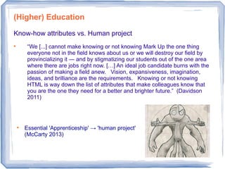 Know-how attributes vs. Human project

“We [...] cannot make knowing or not knowing Mark Up the one thing
everyone not in the field knows about us or we will destroy our field by
provincializing it ― and by stigmatizing our students out of the one area
where there are jobs right now. […] An ideal job candidate burns with the
passion of making a field anew. Vision, expansiveness, imagination,
ideas, and brilliance are the requirements. Knowing or not knowing
HTML is way down the list of attributes that make colleagues know that
you are the one they need for a better and brighter future.” (Davidson
2011)
(Higher) Education

Essential 'Apprenticeship' → 'human project'
(McCarty 2013)
 