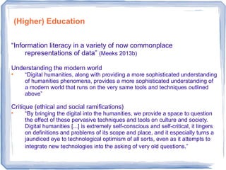 “Information literacy in a variety of now commonplace
representations of data” (Meeks 2013b)
Understanding the modern world

“Digital humanities, along with providing a more sophisticated understanding
of humanities phenomena, provides a more sophisticated understanding of
a modern world that runs on the very same tools and techniques outlined
above”
Critique (ethical and social ramifications)

“By bringing the digital into the humanities, we provide a space to question
the effect of these pervasive techniques and tools on culture and society.
Digital humanities [...] is extremely self-conscious and self-critical, it lingers
on definitions and problems of its scope and place, and it especially turns a
jaundiced eye to technological optimism of all sorts, even as it attempts to
integrate new technologies into the asking of very old questions.”
(Higher) Education
 