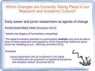 Which Changes are Currently Taking Place in our
Research and Academic Culture?
Early career and junior researchers as agents of change
Avoid prescribed roles (Svensson 2012)
Hybrid role (legacy of humanities computing)
“The digital humanities specialist is a participatory mediator who must be able to
draw on deep awareness and experience of the intersecting intellectual space
where the modelling occurs.” (McCarty and Short 2012)
Investors
“young researchers with an investment in the digital
humanities who are anchored in a traditional disciplinary
and scholarly context” (Svensson 2012)
 