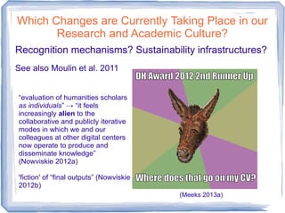 Which Changes are Currently Taking Place in our
Research and Academic Culture?
Recognition mechanisms? Sustainability infrastructures?
See also Moulin et al. 2011
“evaluation of humanities scholars
as individuals” → “it feels
increasingly alien to the
collaborative and publicly iterative
modes in which we and our
colleagues at other digital centers
now operate to produce and
disseminate knowledge”
(Nowviskie 2012a)
'fiction' of “final outputs” (Nowviskie
2012b)
(Meeks 2013a)
 