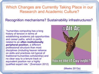 Which Changes are Currently Taking Place in our
Research and Academic Culture?
Recognition mechanisms? Sustainability infrastructures?
(Meeks 2013a)
“humanities computing has a long
history of tension in terms of
establishing academic job opportunities
and career paths, which is partly
related to an often institutionally
peripheral position, a different
professional structure than most
disciplines (including heaver reliance
on skills and practices not typical of
traditional humanities scholarship) and
no clear way to a tenure track or
equivalent position nor a highly
qualified expert role.” (Svensson 2012)
 