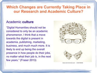 Which Changes are Currently Taking Place in
our Research and Academic Culture?
Academic culture
“Digital Humanities should not be
considered to only be an academic
phenomenon. I think that a move
towards the digital is present in
academia, publishing, marketing,
business, and much much more. It is
likely to end up being the overall
presence in how people do their jobs,
no matter what their job is, in the next
few years.” (Fraser 2013)
 