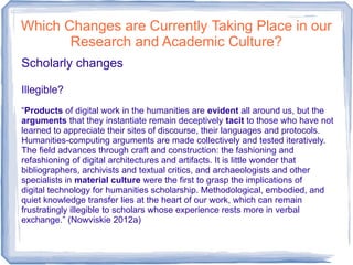 Which Changes are Currently Taking Place in our
Research and Academic Culture?
Scholarly changes
Illegible?
“Products of digital work in the humanities are evident all around us, but the
arguments that they instantiate remain deceptively tacit to those who have not
learned to appreciate their sites of discourse, their languages and protocols.
Humanities-computing arguments are made collectively and tested iteratively.
The field advances through craft and construction: the fashioning and
refashioning of digital architectures and artifacts. It is little wonder that
bibliographers, archivists and textual critics, and archaeologists and other
specialists in material culture were the first to grasp the implications of
digital technology for humanities scholarship. Methodological, embodied, and
quiet knowledge transfer lies at the heart of our work, which can remain
frustratingly illegible to scholars whose experience rests more in verbal
exchange.” (Nowviskie 2012a)
 