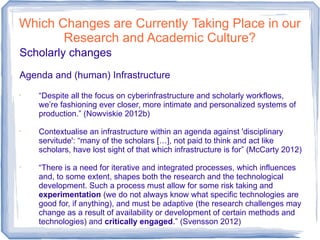 Which Changes are Currently Taking Place in our
Research and Academic Culture?
Scholarly changes
Agenda and (human) Infrastructure
•
“Despite all the focus on cyberinfrastructure and scholarly workflows,
we’re fashioning ever closer, more intimate and personalized systems of
production.” (Nowviskie 2012b)
•
Contextualise an infrastructure within an agenda against 'disciplinary
servitude': “many of the scholars […], not paid to think and act like
scholars, have lost sight of that which infrastructure is for” (McCarty 2012)
•
“There is a need for iterative and integrated processes, which influences
and, to some extent, shapes both the research and the technological
development. Such a process must allow for some risk taking and
experimentation (we do not always know what specific technologies are
good for, if anything), and must be adaptive (the research challenges may
change as a result of availability or development of certain methods and
technologies) and critically engaged.” (Svensson 2012)
 