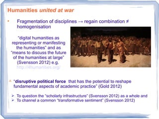 Humanities united at war
• Fragmentation of disciplines → regain combination ≠
homogenisation
 “disruptive political force that has the potential to reshape
fundamental aspects of academic practice” (Gold 2012)
 To question the “scholarly infrastructure” (Svensson 2012) as a whole and
 To channel a common “transformative sentiment” (Svensson 2012)
“digital humanities as
representing or manifesting
the humanities” and as
“means to discuss the future
of the humanities at large”
(Svensson 2012) e.g.
http://4humanities.org/
 