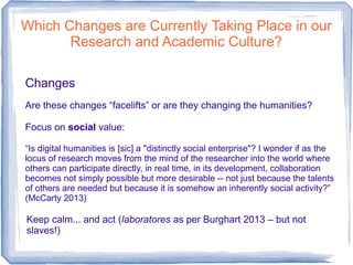 Which Changes are Currently Taking Place in our
Research and Academic Culture?
Changes
Are these changes “facelifts” or are they changing the humanities?
Focus on social value:
“Is digital humanities is [sic] a "distinctly social enterprise"? I wonder if as the
locus of research moves from the mind of the researcher into the world where
others can participate directly, in real time, in its development, collaboration
becomes not simply possible but more desirable -- not just because the talents
of others are needed but because it is somehow an inherently social activity?”
(McCarty 2013)
Keep calm... and act (laboratores as per Burghart 2013 – but not
slaves!)
 