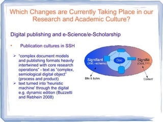 Which Changes are Currently Taking Place in our
Research and Academic Culture?
Digital publishing and e-Science/e-Scholarship

Publication cultures in SSH
 “complex document models
and publishing formats heavily
intertwined with core research
operations” - text as “complex,
semiological digital object”
(process and product)
 text turned into 'heuristic
machine' through the digital
e.g. dynamic edition (Buzzetti
and Rebhein 2008)
 