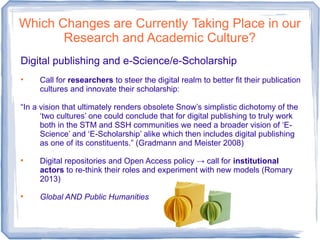 Which Changes are Currently Taking Place in our
Research and Academic Culture?
Digital publishing and e-Science/e-Scholarship
• Call for researchers to steer the digital realm to better fit their publication
cultures and innovate their scholarship:
“In a vision that ultimately renders obsolete Snow’s simplistic dichotomy of the
‘two cultures’ one could conclude that for digital publishing to truly work
both in the STM and SSH communities we need a broader vision of ‘E-
Science’ and ‘E-Scholarship’ alike which then includes digital publishing
as one of its constituents.” (Gradmann and Meister 2008)

Digital repositories and Open Access policy → call for institutional
actors to re-think their roles and experiment with new models (Romary
2013)

Global AND Public Humanities
 