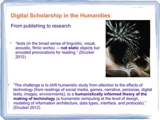 Digital Scholarship in the Humanities
From publishing to research

“texts (in the broad sense of linguistic, visual,
acoustic, filmic works) → not static objects but
encoded provocations for reading.” (Drucker
2012)

“The challenge is to shift humanistic study from attention to the effects of
technology (from readings of social media, games, narrative, personae, digital
texts, images, environments), to a humanistically informed theory of the
making of technology (a humanistic computing at the level of design,
modeling of information architecture, data types, interface, and protocols).”
(Drucker 2012)
 