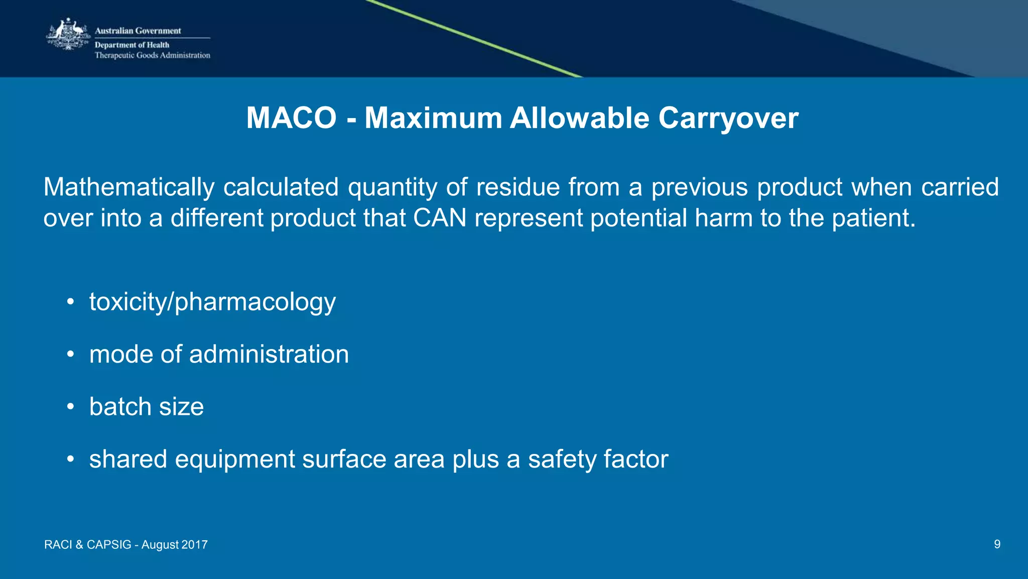 MACO - Maximum Allowable Carryover
Mathematically calculated quantity of residue from a previous product when carried
over into a different product that CAN represent potential harm to the patient.
• toxicity/pharmacology
• mode of administration
• batch size
• shared equipment surface area plus a safety factor
RACI & CAPSIG - August 2017 9
 