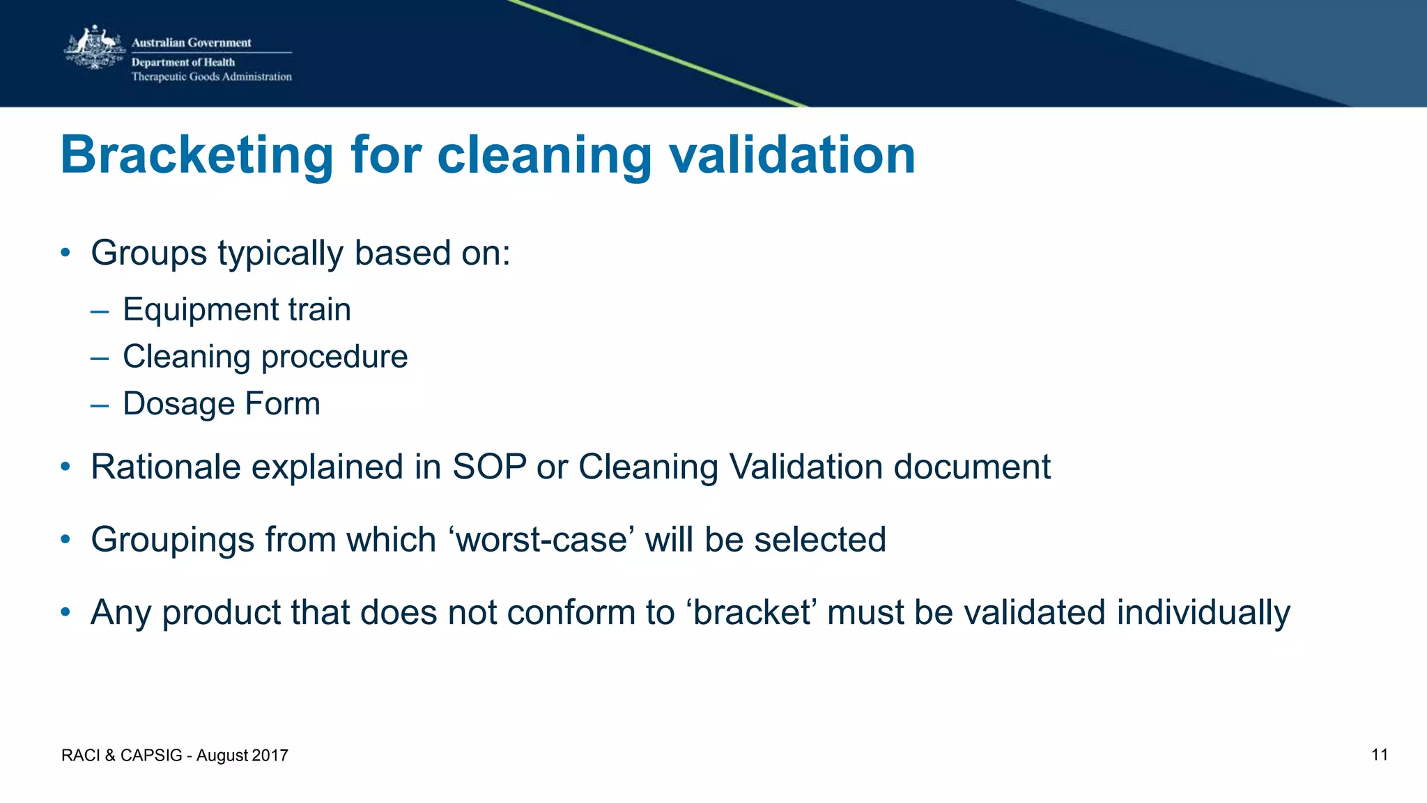 Bracketing for cleaning validation
• Groups typically based on:
– Equipment train
– Cleaning procedure
– Dosage Form
• Rationale explained in SOP or Cleaning Validation document
• Groupings from which ‘worst-case’ will be selected
• Any product that does not conform to ‘bracket’ must be validated individually
RACI & CAPSIG - August 2017 11
 