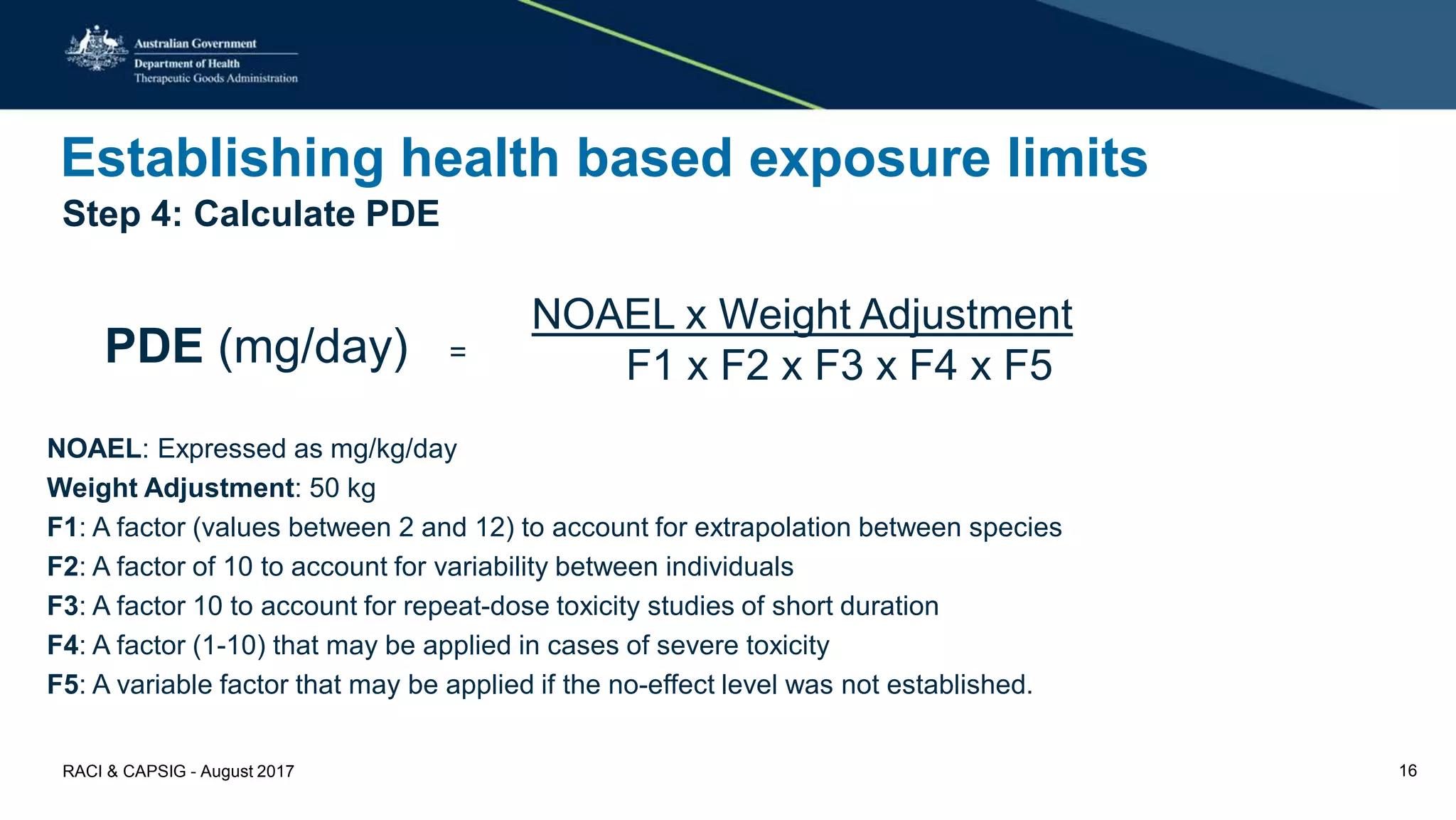 Establishing health based exposure limits
Step 4: Calculate PDE
NOAEL: Expressed as mg/kg/day
Weight Adjustment: 50 kg
F1: A factor (values between 2 and 12) to account for extrapolation between species
F2: A factor of 10 to account for variability between individuals
F3: A factor 10 to account for repeat-dose toxicity studies of short duration
F4: A factor (1-10) that may be applied in cases of severe toxicity
F5: A variable factor that may be applied if the no-effect level was not established.
PDE (mg/day) =
NOAEL x Weight Adjustment
F1 x F2 x F3 x F4 x F5
RACI & CAPSIG - August 2017 16
 