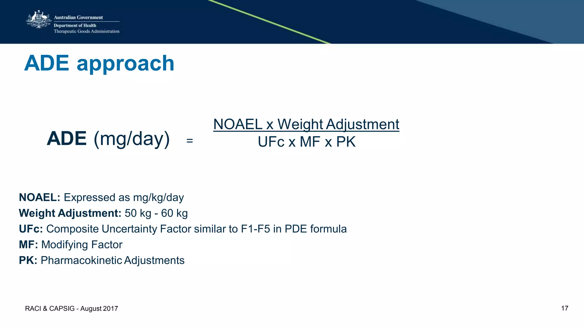 ADE approach
NOAEL: Expressed as mg/kg/day
Weight Adjustment: 50 kg - 60 kg
UFc: Composite Uncertainty Factor similar to F1-F5 in PDE formula
MF: Modifying Factor
PK: Pharmacokinetic Adjustments
ADE (mg/day) =
NOAEL x Weight Adjustment
UFc x MF x PK
RACI & CAPSIG - August 2017 17
 