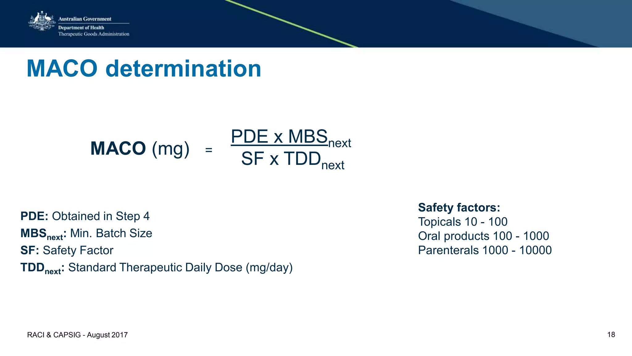 MACO determination
PDE: Obtained in Step 4
MBSnext: Min. Batch Size
SF: Safety Factor
TDDnext: Standard Therapeutic Daily Dose (mg/day)
MACO (mg) =
PDE x MBSnext
SF x TDDnext
Safety factors:
Topicals 10 - 100
Oral products 100 - 1000
Parenterals 1000 - 10000
RACI & CAPSIG - August 2017 18
 