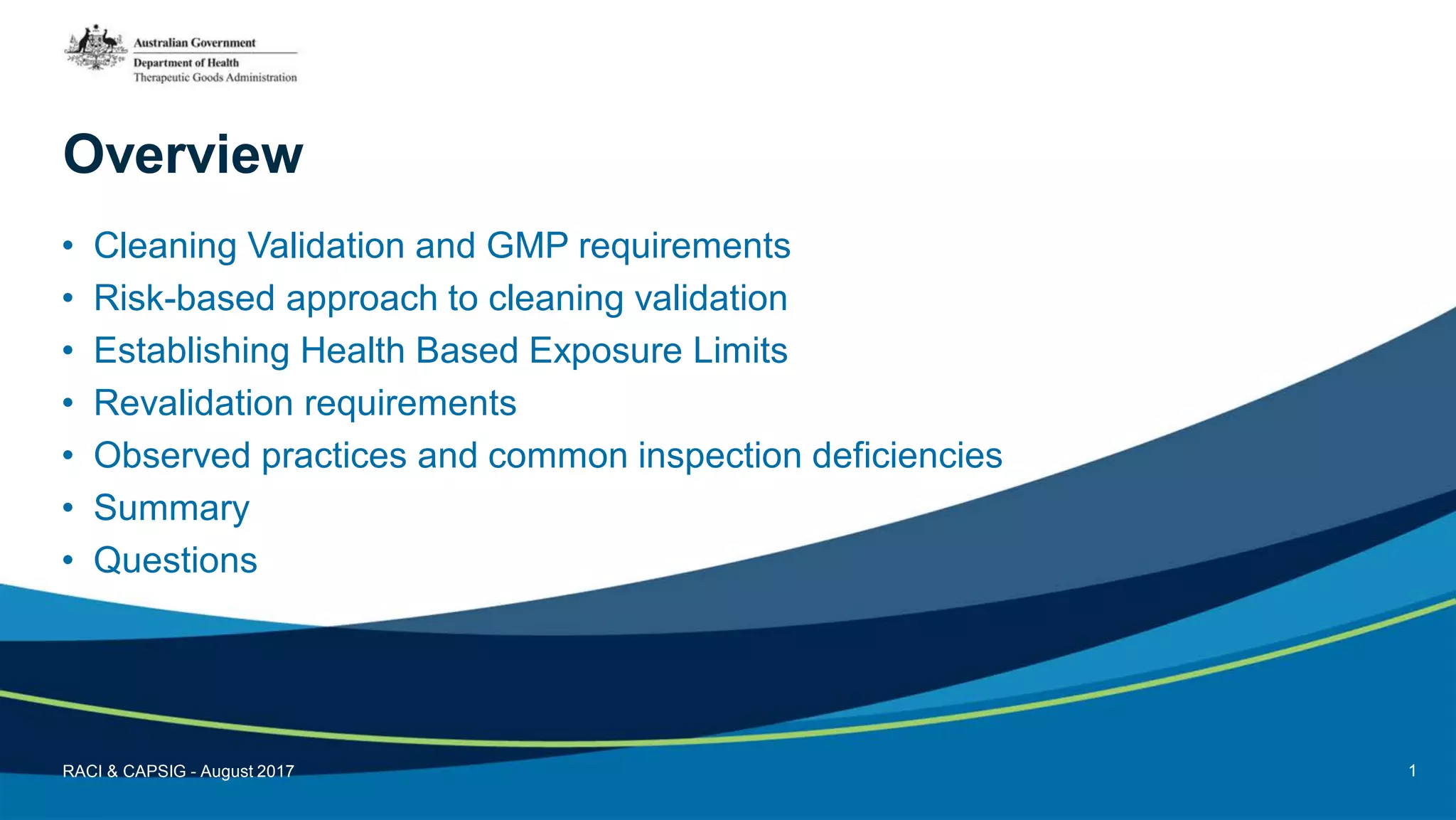 Overview
• Cleaning Validation and GMP requirements
• Risk-based approach to cleaning validation
• Establishing Health Based Exposure Limits
• Revalidation requirements
• Observed practices and common inspection deficiencies
• Summary
• Questions
RACI & CAPSIG - August 2017 1
 