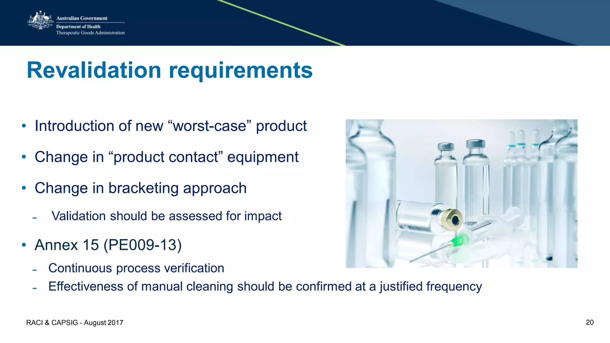 Revalidation requirements
• Introduction of new “worst-case” product
• Change in “product contact” equipment
• Change in bracketing approach
̵ Validation should be assessed for impact
• Annex 15 (PE009-13)
̵ Continuous process verification
̵ Effectiveness of manual cleaning should be confirmed at a justified frequency
RACI & CAPSIG - August 2017 20
 