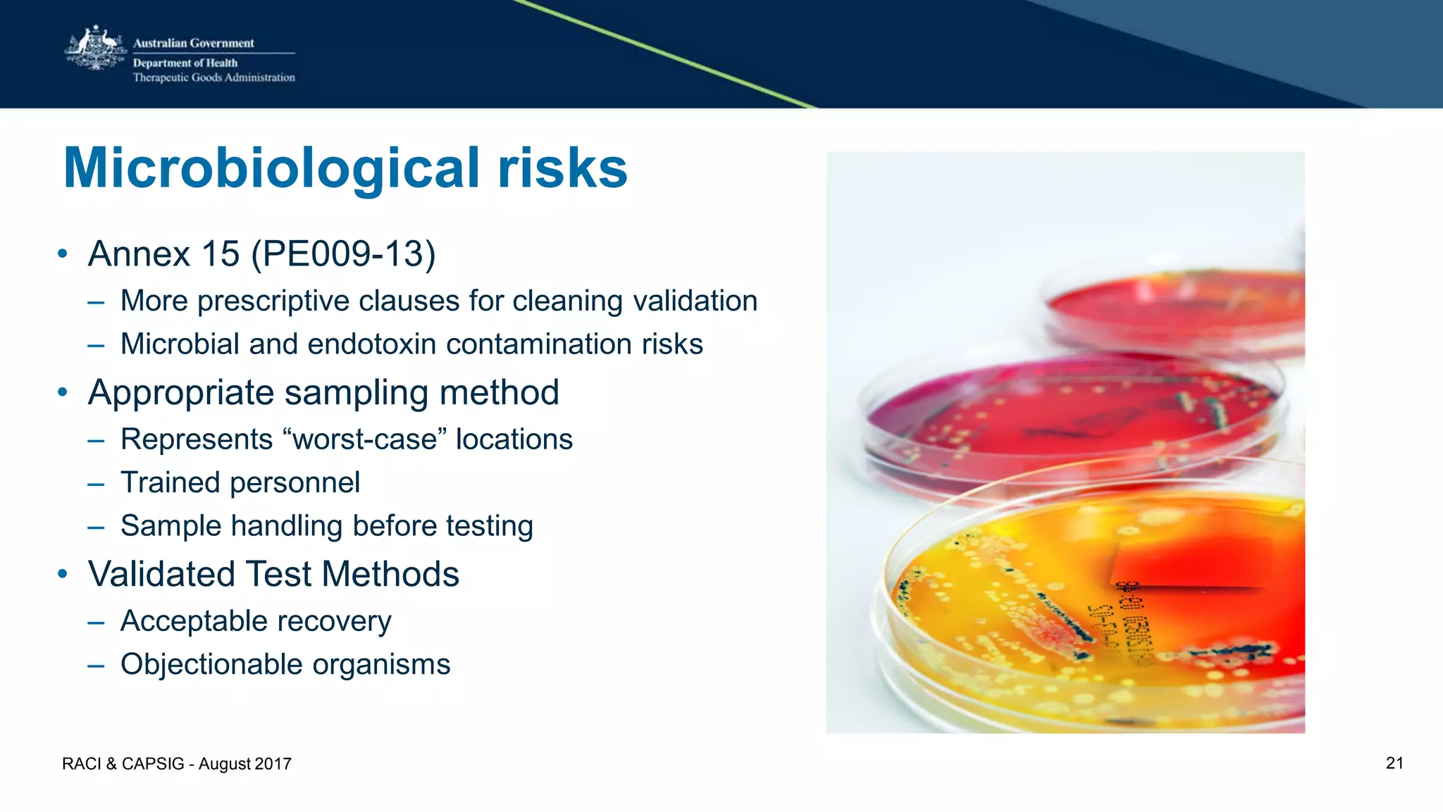 Microbiological risks
• Annex 15 (PE009-13)
– More prescriptive clauses for cleaning validation
– Microbial and endotoxin contamination risks
• Appropriate sampling method
– Represents “worst-case” locations
– Trained personnel
– Sample handling before testing
• Validated Test Methods
– Acceptable recovery
– Objectionable organisms
RACI & CAPSIG - August 2017 21
 