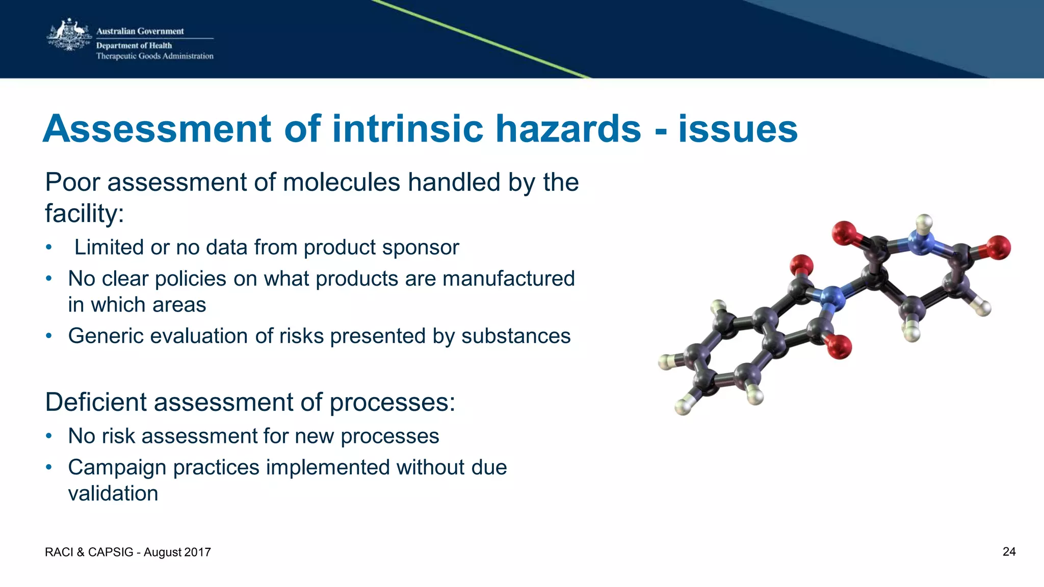 Assessment of intrinsic hazards - issues
Poor assessment of molecules handled by the
facility:
• Limited or no data from product sponsor
• No clear policies on what products are manufactured
in which areas
• Generic evaluation of risks presented by substances
Deficient assessment of processes:
• No risk assessment for new processes
• Campaign practices implemented without due
validation
RACI & CAPSIG - August 2017 24
 