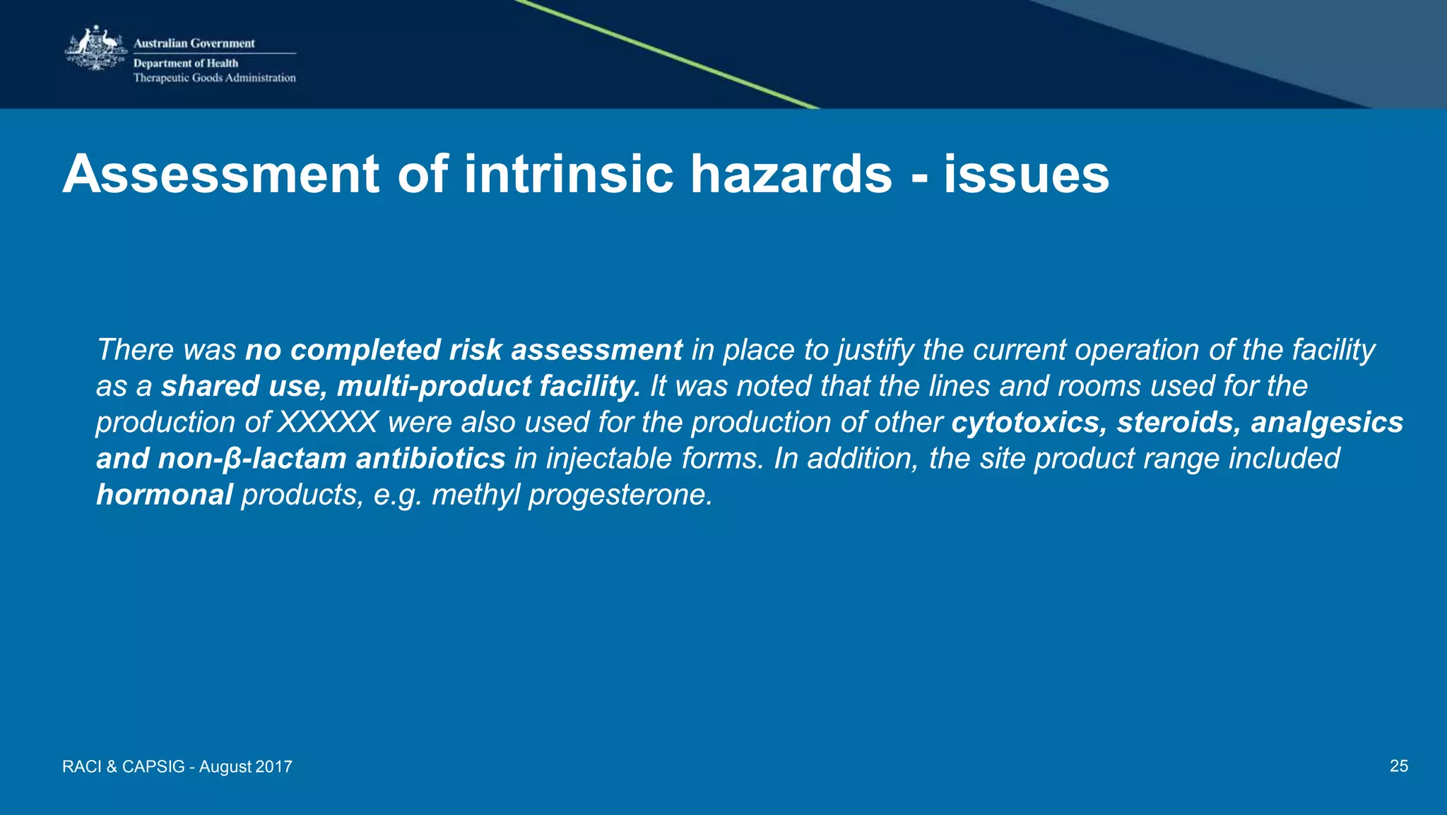 Assessment of intrinsic hazards - issues
There was no completed risk assessment in place to justify the current operation of the facility
as a shared use, multi-product facility. It was noted that the lines and rooms used for the
production of XXXXX were also used for the production of other cytotoxics, steroids, analgesics
and non-β-lactam antibiotics in injectable forms. In addition, the site product range included
hormonal products, e.g. methyl progesterone.
RACI & CAPSIG - August 2017 25
 
