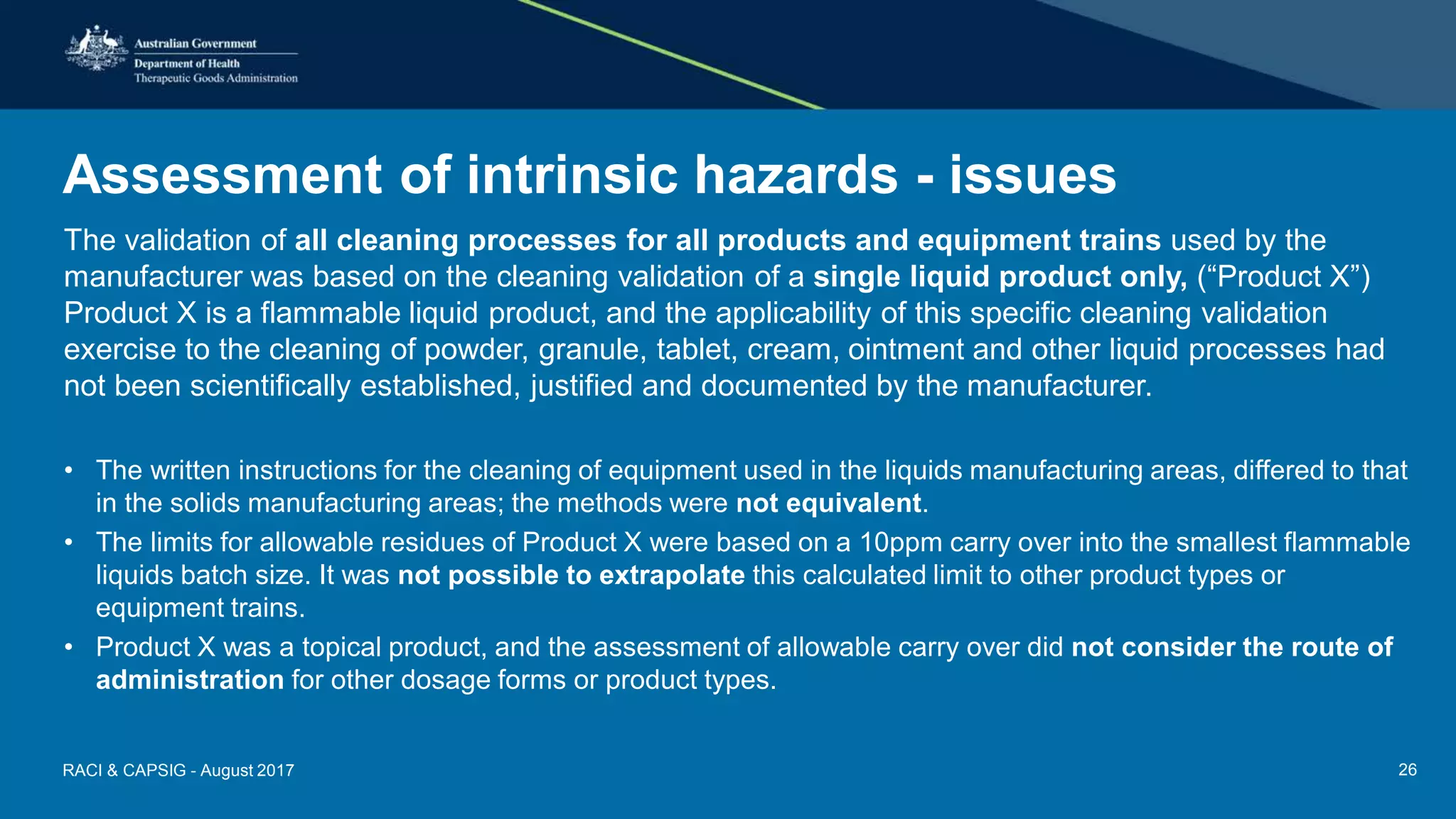 Assessment of intrinsic hazards - issues
The validation of all cleaning processes for all products and equipment trains used by the
manufacturer was based on the cleaning validation of a single liquid product only, (“Product X”)
Product X is a flammable liquid product, and the applicability of this specific cleaning validation
exercise to the cleaning of powder, granule, tablet, cream, ointment and other liquid processes had
not been scientifically established, justified and documented by the manufacturer.
• The written instructions for the cleaning of equipment used in the liquids manufacturing areas, differed to that
in the solids manufacturing areas; the methods were not equivalent.
• The limits for allowable residues of Product X were based on a 10ppm carry over into the smallest flammable
liquids batch size. It was not possible to extrapolate this calculated limit to other product types or
equipment trains.
• Product X was a topical product, and the assessment of allowable carry over did not consider the route of
administration for other dosage forms or product types.
RACI & CAPSIG - August 2017 26
 