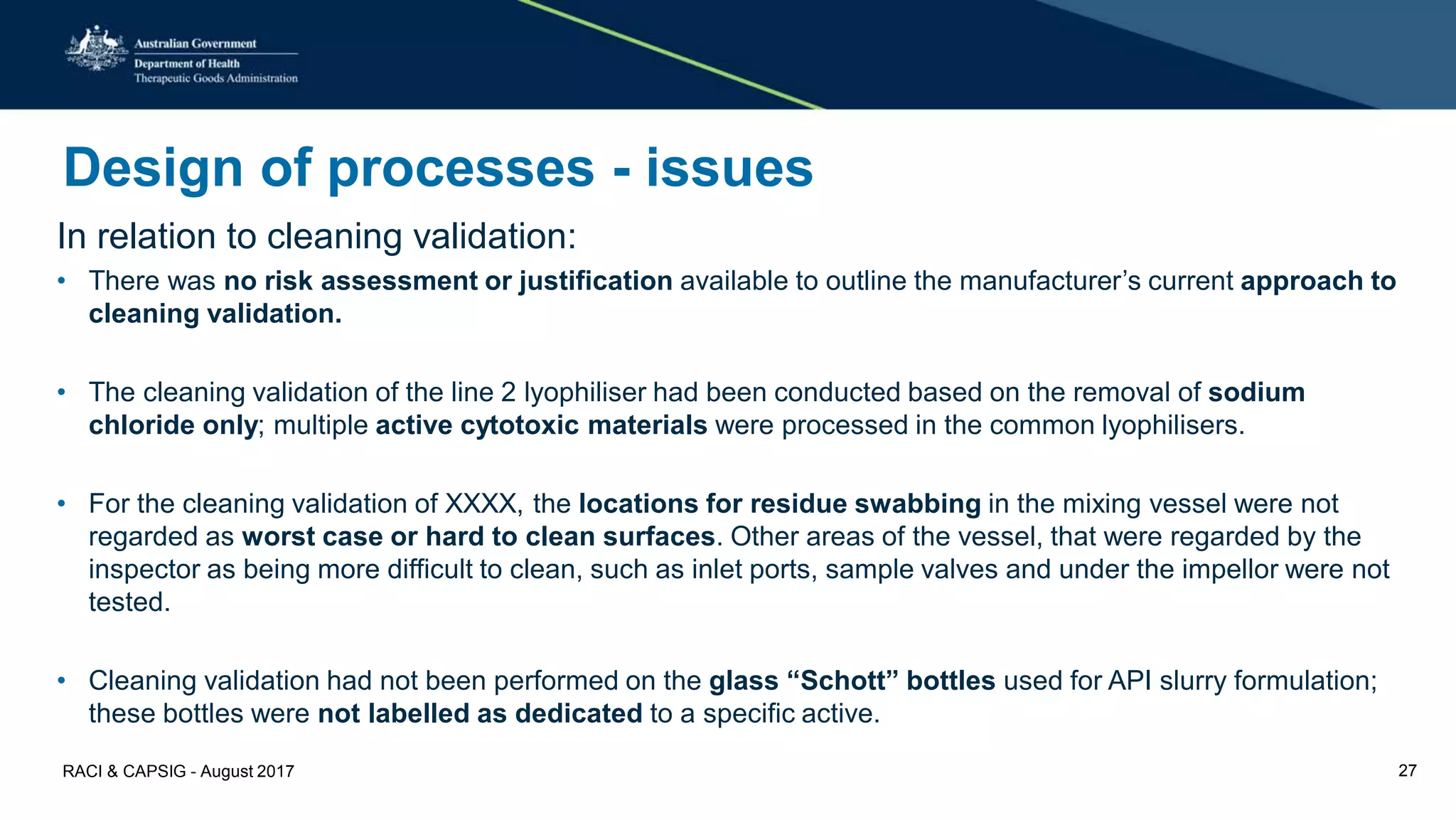 Design of processes - issues
In relation to cleaning validation:
• There was no risk assessment or justification available to outline the manufacturer’s current approach to
cleaning validation.
• The cleaning validation of the line 2 lyophiliser had been conducted based on the removal of sodium
chloride only; multiple active cytotoxic materials were processed in the common lyophilisers.
• For the cleaning validation of XXXX, the locations for residue swabbing in the mixing vessel were not
regarded as worst case or hard to clean surfaces. Other areas of the vessel, that were regarded by the
inspector as being more difficult to clean, such as inlet ports, sample valves and under the impellor were not
tested.
• Cleaning validation had not been performed on the glass “Schott” bottles used for API slurry formulation;
these bottles were not labelled as dedicated to a specific active.
RACI & CAPSIG - August 2017 27
 