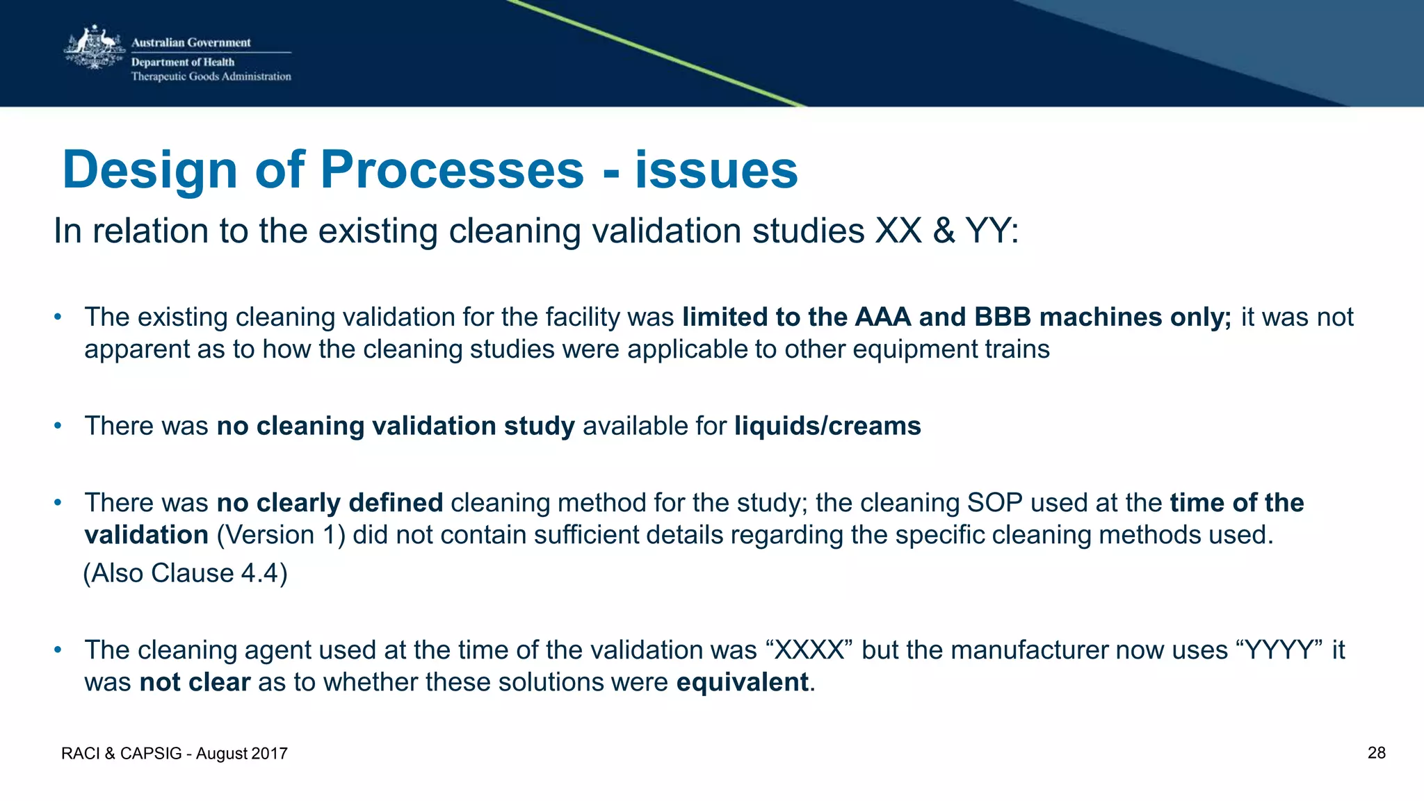 Design of Processes - issues
In relation to the existing cleaning validation studies XX & YY:
• The existing cleaning validation for the facility was limited to the AAA and BBB machines only; it was not
apparent as to how the cleaning studies were applicable to other equipment trains
• There was no cleaning validation study available for liquids/creams
• There was no clearly defined cleaning method for the study; the cleaning SOP used at the time of the
validation (Version 1) did not contain sufficient details regarding the specific cleaning methods used.
(Also Clause 4.4)
• The cleaning agent used at the time of the validation was “XXXX” but the manufacturer now uses “YYYY” it
was not clear as to whether these solutions were equivalent.
RACI & CAPSIG - August 2017 28
 