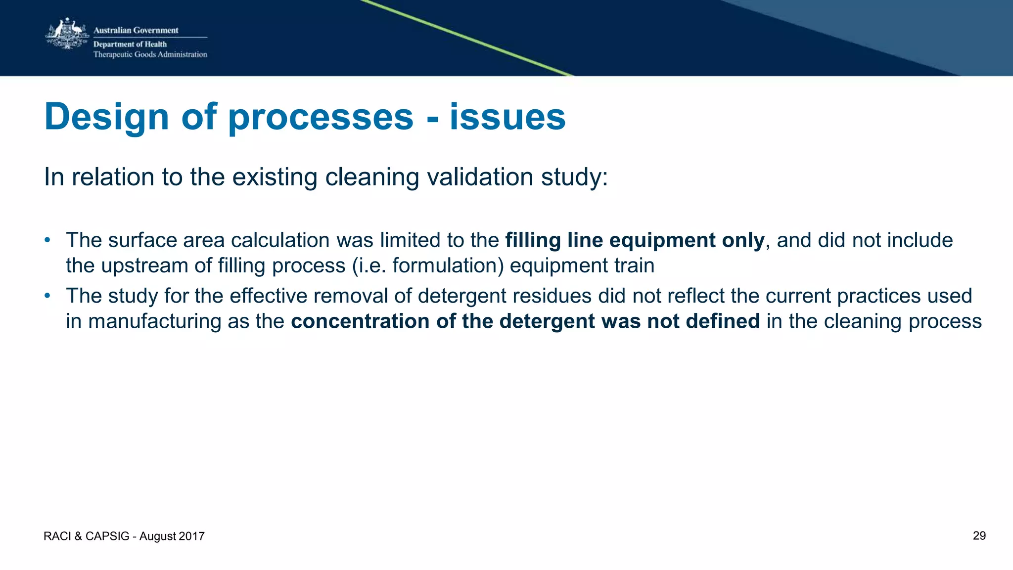 Design of processes - issues
In relation to the existing cleaning validation study:
• The surface area calculation was limited to the filling line equipment only, and did not include
the upstream of filling process (i.e. formulation) equipment train
• The study for the effective removal of detergent residues did not reflect the current practices used
in manufacturing as the concentration of the detergent was not defined in the cleaning process
RACI & CAPSIG - August 2017 29
 
