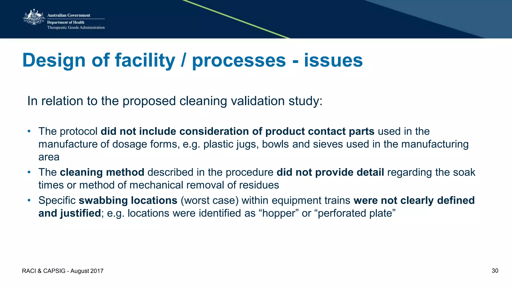 Design of facility / processes - issues
In relation to the proposed cleaning validation study:
• The protocol did not include consideration of product contact parts used in the
manufacture of dosage forms, e.g. plastic jugs, bowls and sieves used in the manufacturing
area
• The cleaning method described in the procedure did not provide detail regarding the soak
times or method of mechanical removal of residues
• Specific swabbing locations (worst case) within equipment trains were not clearly defined
and justified; e.g. locations were identified as “hopper” or “perforated plate”
RACI & CAPSIG - August 2017 30
 