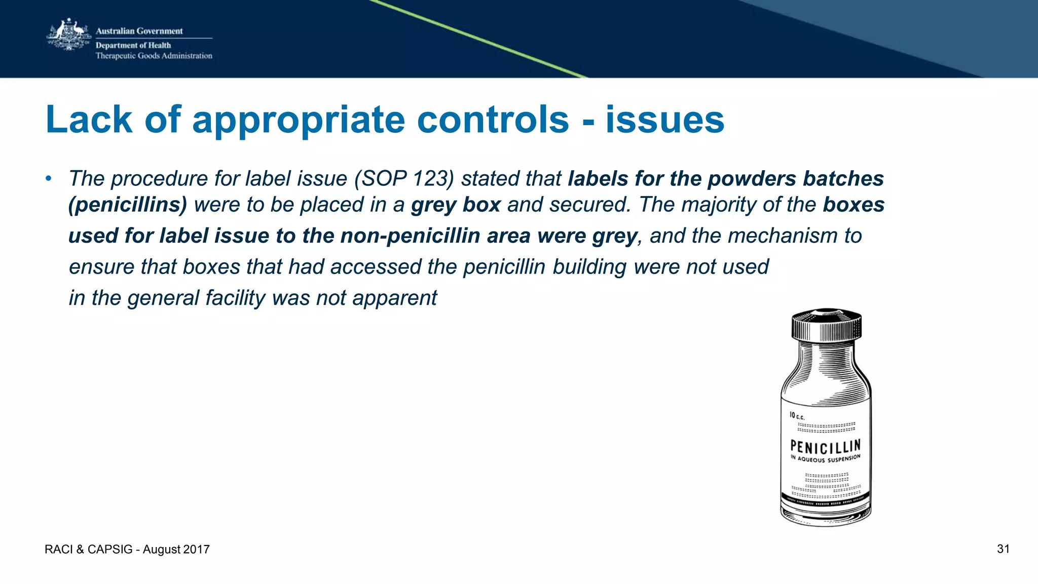 Lack of appropriate controls - issues
• The procedure for label issue (SOP 123) stated that labels for the powders batches
(penicillins) were to be placed in a grey box and secured. The majority of the boxes
used for label issue to the non-penicillin area were grey, and the mechanism to
ensure that boxes that had accessed the penicillin building were not used
in the general facility was not apparent
RACI & CAPSIG - August 2017 31
 