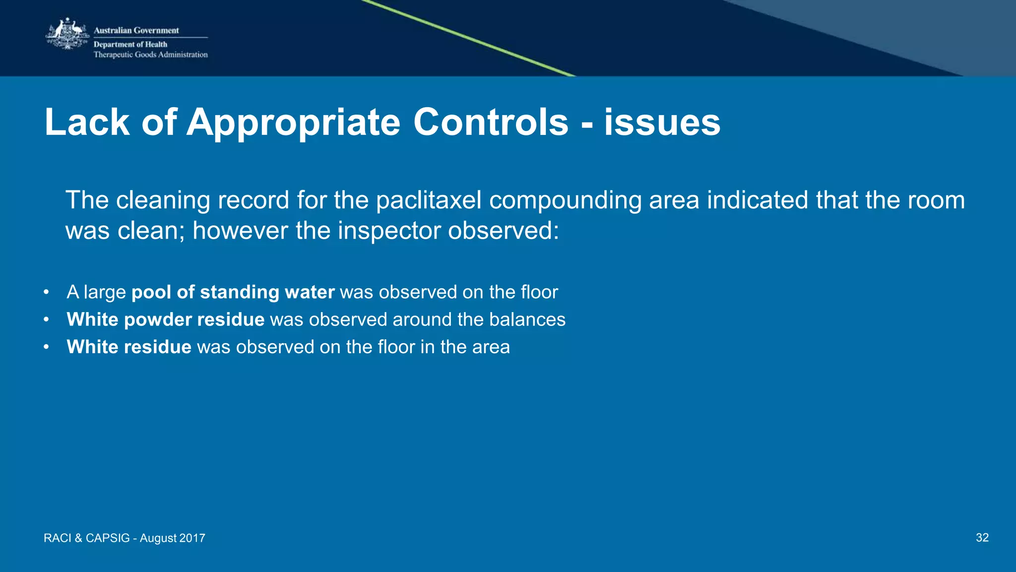 Lack of Appropriate Controls - issues
The cleaning record for the paclitaxel compounding area indicated that the room
was clean; however the inspector observed:
• A large pool of standing water was observed on the floor
• White powder residue was observed around the balances
• White residue was observed on the floor in the area
RACI & CAPSIG - August 2017 32
 