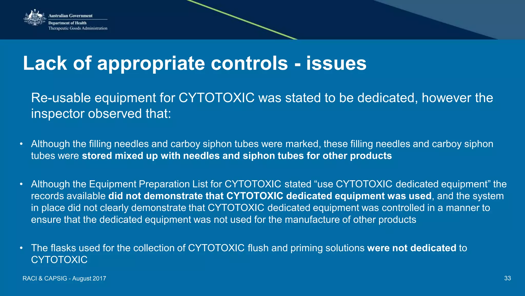 Lack of appropriate controls - issues
Re-usable equipment for CYTOTOXIC was stated to be dedicated, however the
inspector observed that:
• Although the filling needles and carboy siphon tubes were marked, these filling needles and carboy siphon
tubes were stored mixed up with needles and siphon tubes for other products
• Although the Equipment Preparation List for CYTOTOXIC stated “use CYTOTOXIC dedicated equipment” the
records available did not demonstrate that CYTOTOXIC dedicated equipment was used, and the system
in place did not clearly demonstrate that CYTOTOXIC dedicated equipment was controlled in a manner to
ensure that the dedicated equipment was not used for the manufacture of other products
• The flasks used for the collection of CYTOTOXIC flush and priming solutions were not dedicated to
CYTOTOXIC
RACI & CAPSIG - August 2017 33
 