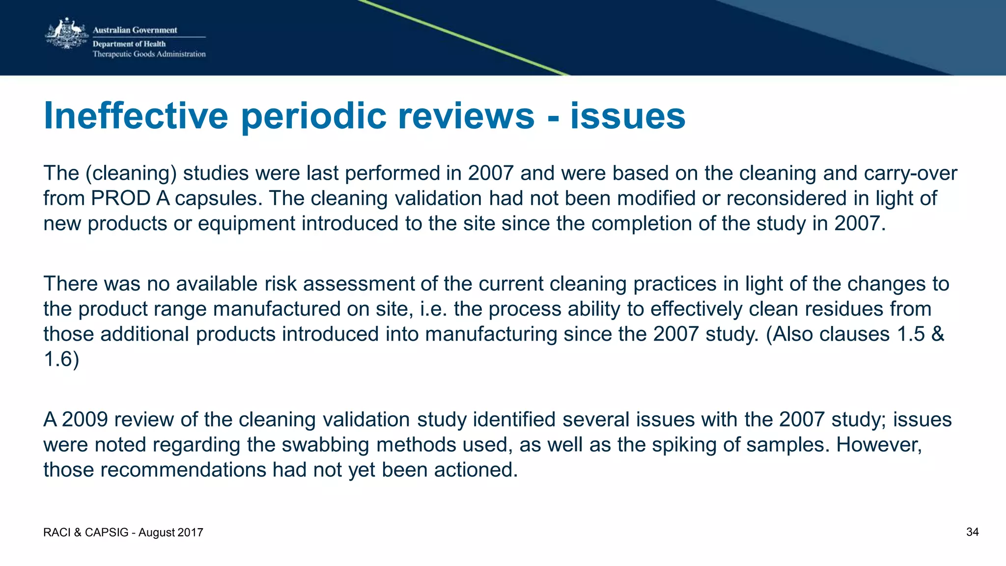 Ineffective periodic reviews - issues
The (cleaning) studies were last performed in 2007 and were based on the cleaning and carry-over
from PROD A capsules. The cleaning validation had not been modified or reconsidered in light of
new products or equipment introduced to the site since the completion of the study in 2007.
There was no available risk assessment of the current cleaning practices in light of the changes to
the product range manufactured on site, i.e. the process ability to effectively clean residues from
those additional products introduced into manufacturing since the 2007 study. (Also clauses 1.5 &
1.6)
A 2009 review of the cleaning validation study identified several issues with the 2007 study; issues
were noted regarding the swabbing methods used, as well as the spiking of samples. However,
those recommendations had not yet been actioned.
RACI & CAPSIG - August 2017 34
 
