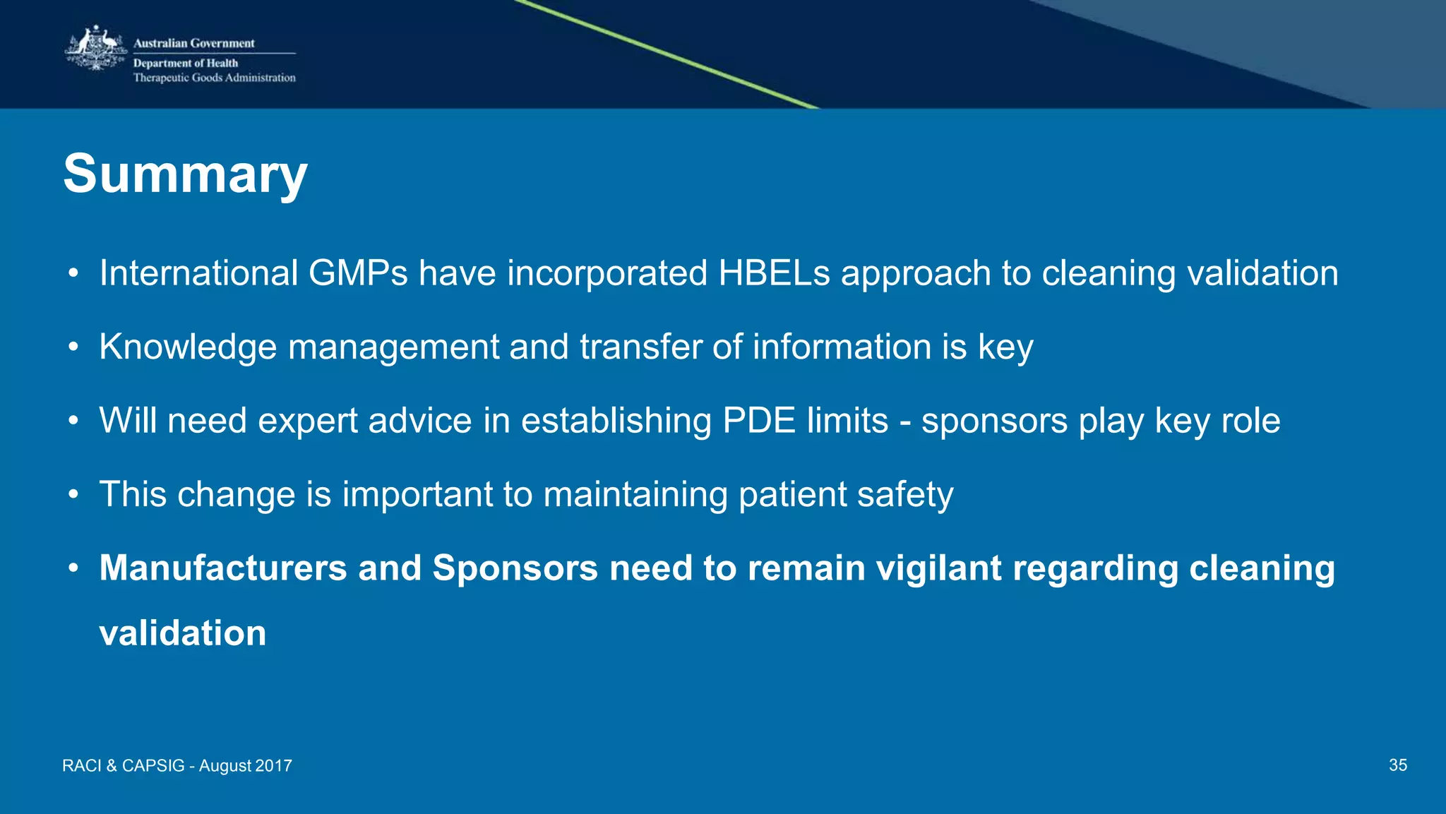 Summary
• International GMPs have incorporated HBELs approach to cleaning validation
• Knowledge management and transfer of information is key
• Will need expert advice in establishing PDE limits - sponsors play key role
• This change is important to maintaining patient safety
• Manufacturers and Sponsors need to remain vigilant regarding cleaning
validation
RACI & CAPSIG - August 2017 35
 