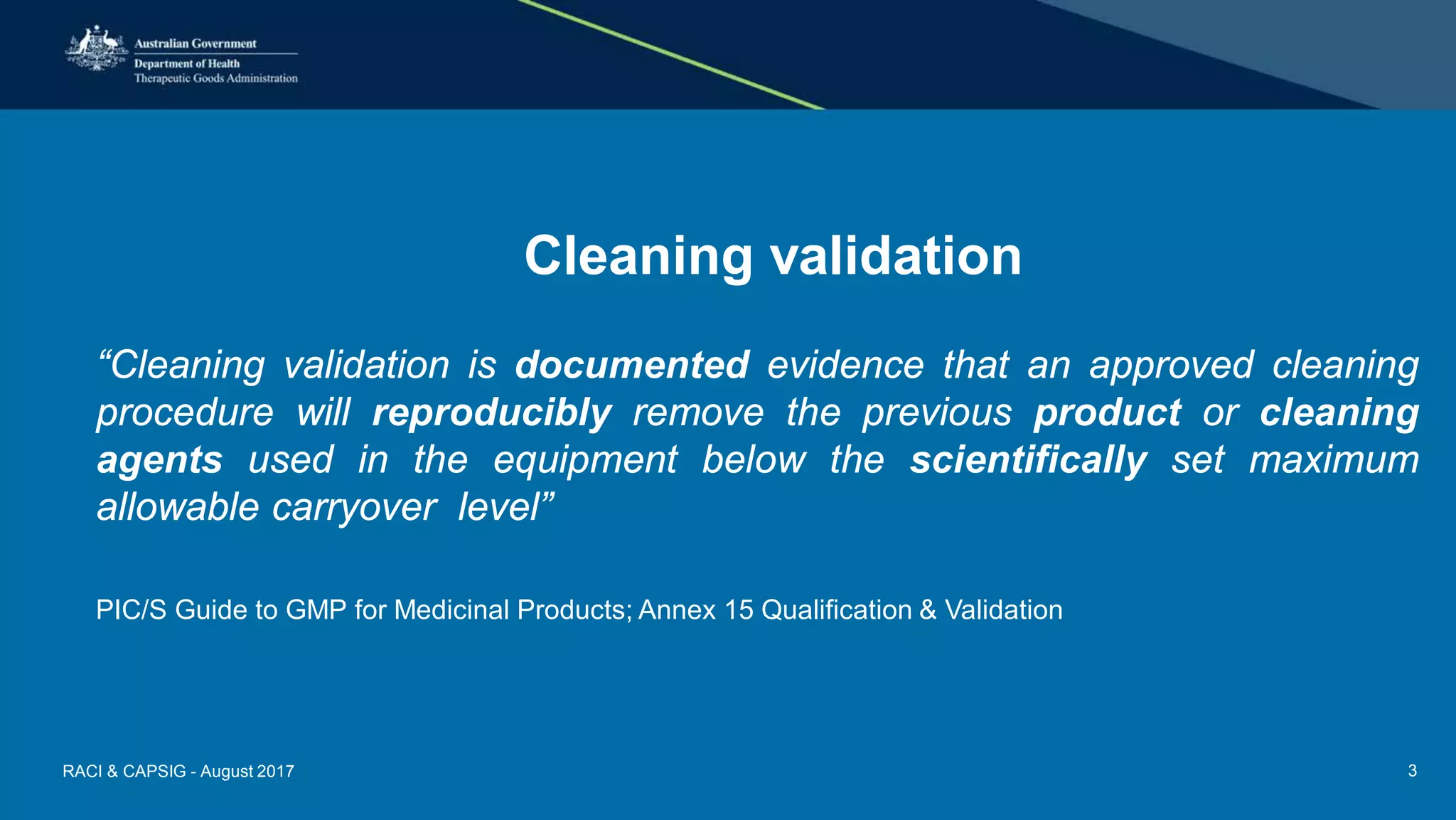 Cleaning validation
“Cleaning validation is documented evidence that an approved cleaning
procedure will reproducibly remove the previous product or cleaning
agents used in the equipment below the scientifically set maximum
allowable carryover level”
PIC/S Guide to GMP for Medicinal Products; Annex 15 Qualification & Validation
RACI & CAPSIG - August 2017 3
 