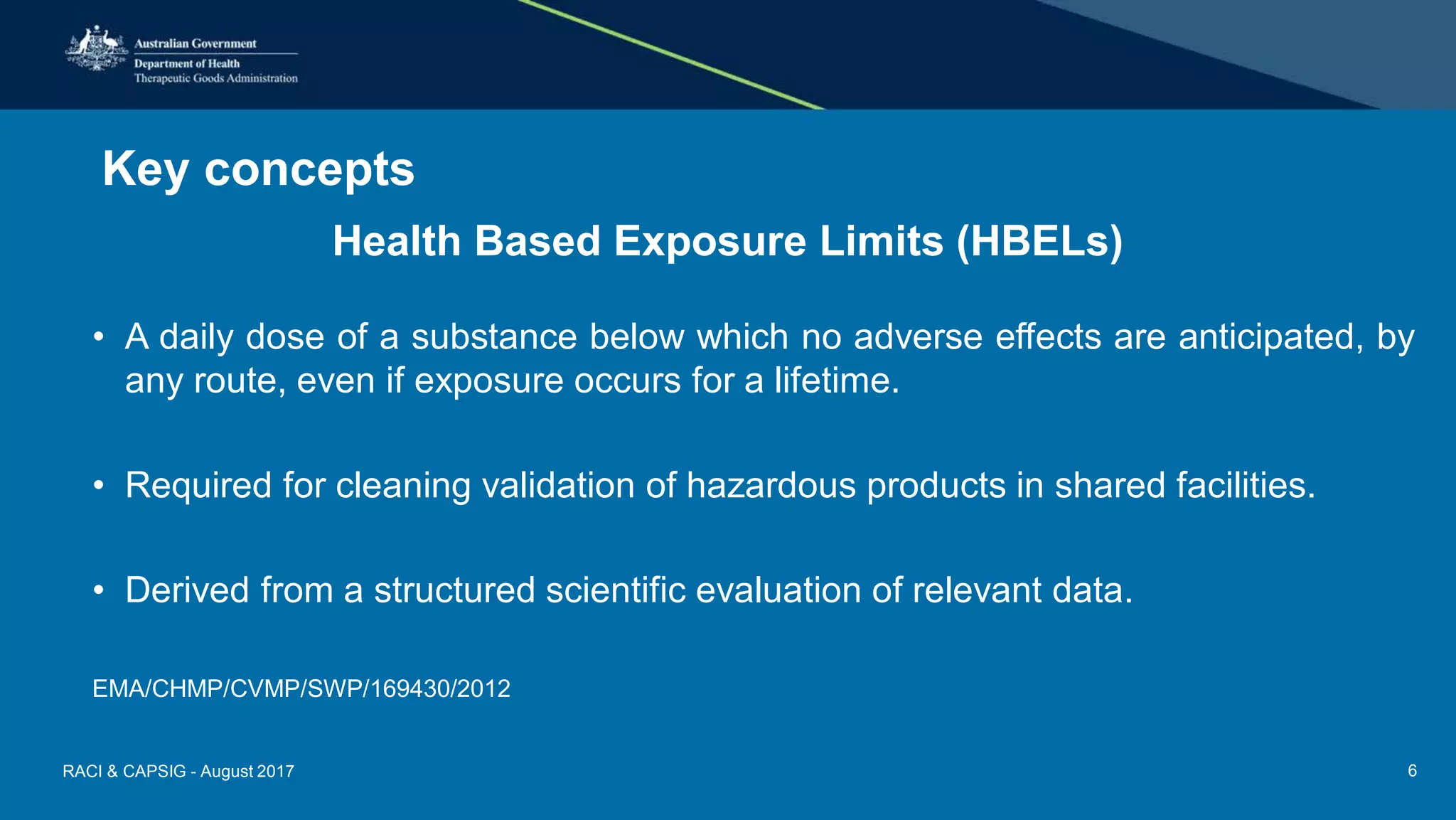 Key concepts
Health Based Exposure Limits (HBELs)
• A daily dose of a substance below which no adverse effects are anticipated, by
any route, even if exposure occurs for a lifetime.
• Required for cleaning validation of hazardous products in shared facilities.
• Derived from a structured scientific evaluation of relevant data.
EMA/CHMP/CVMP/SWP/169430/2012
RACI & CAPSIG - August 2017 6
 