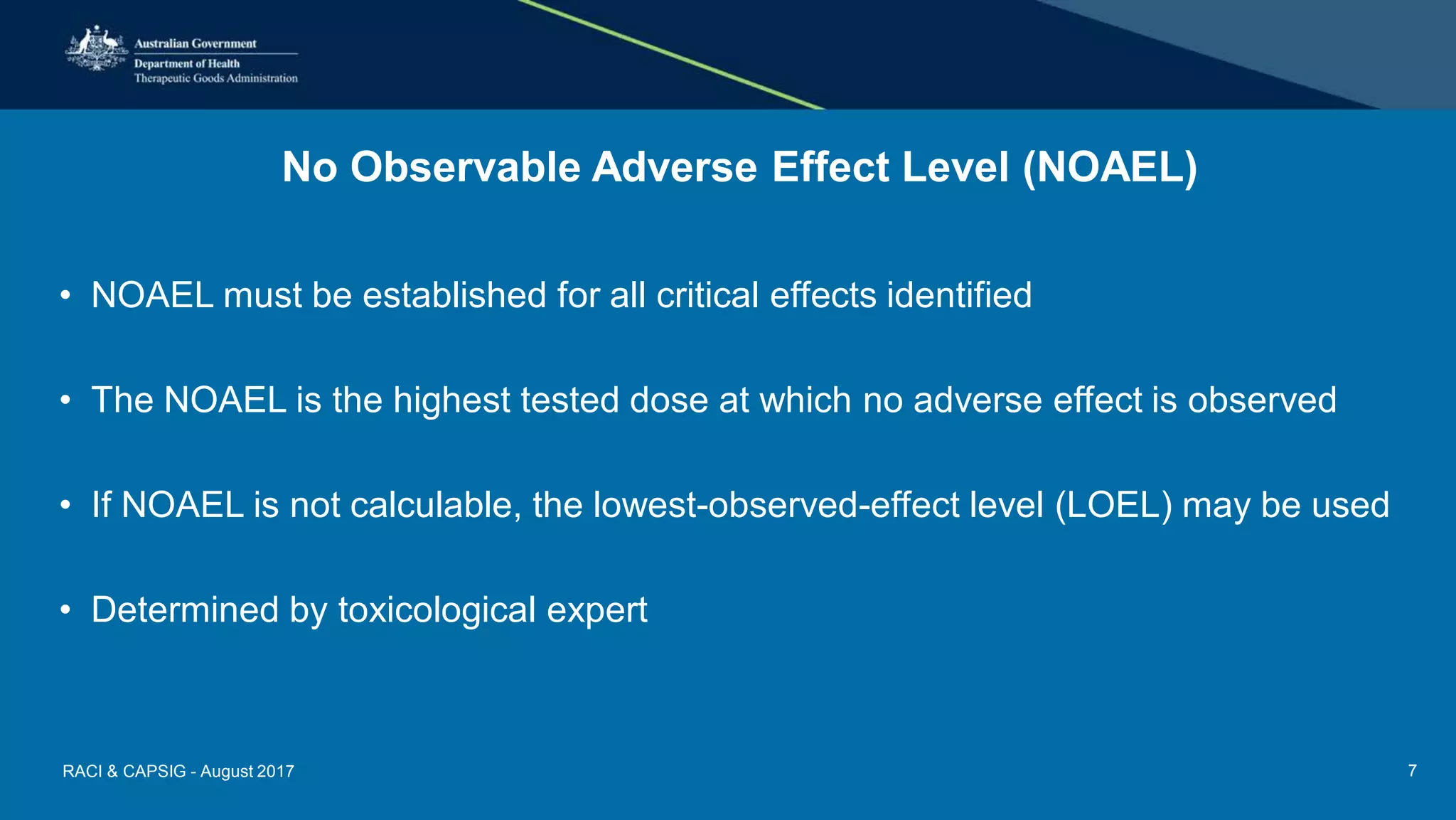 No Observable Adverse Effect Level (NOAEL)
• NOAEL must be established for all critical effects identified
• The NOAEL is the highest tested dose at which no adverse effect is observed
• If NOAEL is not calculable, the lowest-observed-effect level (LOEL) may be used
• Determined by toxicological expert
RACI & CAPSIG - August 2017 7
 