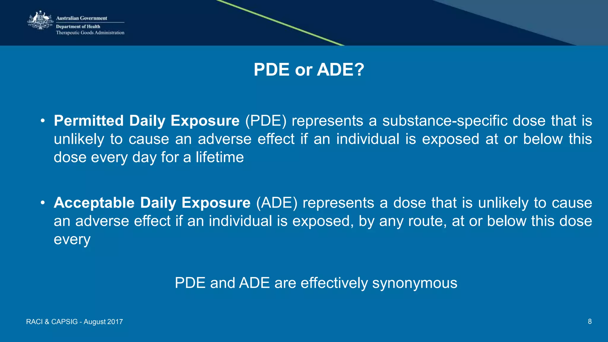 PDE or ADE?
• Permitted Daily Exposure (PDE) represents a substance-specific dose that is
unlikely to cause an adverse effect if an individual is exposed at or below this
dose every day for a lifetime
• Acceptable Daily Exposure (ADE) represents a dose that is unlikely to cause
an adverse effect if an individual is exposed, by any route, at or below this dose
every
PDE and ADE are effectively synonymous
RACI & CAPSIG - August 2017 8
 