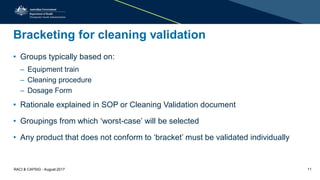 Bracketing for cleaning validation
• Groups typically based on:
– Equipment train
– Cleaning procedure
– Dosage Form
• Rationale explained in SOP or Cleaning Validation document
• Groupings from which ‘worst-case’ will be selected
• Any product that does not conform to ‘bracket’ must be validated individually
RACI & CAPSIG - August 2017 11
 