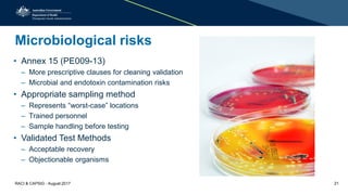 Microbiological risks
• Annex 15 (PE009-13)
– More prescriptive clauses for cleaning validation
– Microbial and endotoxin contamination risks
• Appropriate sampling method
– Represents “worst-case” locations
– Trained personnel
– Sample handling before testing
• Validated Test Methods
– Acceptable recovery
– Objectionable organisms
RACI & CAPSIG - August 2017 21
 