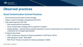 Observed practices
Good Contamination Control Practices
• Documented Contamination Control Strategy
• Relies on good knowledge management (ICH Q10)
• Risk based approach (ICH Q9)
– Risk assessments for operations
– Cross contamination strategy links to protection of patient
– Shared facilities - methods follow scientific approach to ensure contaminants and contamination risks are
understood and managed appropriately.
• Guidance documents:
– APIC “Guidance on Aspects of Cleaning Validation in API Plants” (2014)
– ISPE Baseline® Guide - Risk MaPP
– PDA TR 29 “Points to Consider for Cleaning Validation” (2009)
RACI & CAPSIG - August 2017 22
 