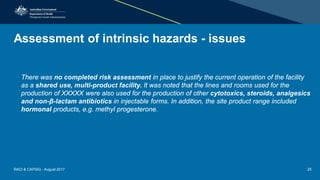 Assessment of intrinsic hazards - issues
There was no completed risk assessment in place to justify the current operation of the facility
as a shared use, multi-product facility. It was noted that the lines and rooms used for the
production of XXXXX were also used for the production of other cytotoxics, steroids, analgesics
and non-β-lactam antibiotics in injectable forms. In addition, the site product range included
hormonal products, e.g. methyl progesterone.
RACI & CAPSIG - August 2017 25
 